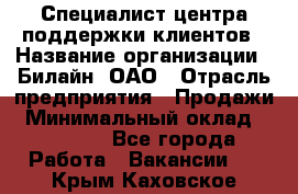 Специалист центра поддержки клиентов › Название организации ­ Билайн, ОАО › Отрасль предприятия ­ Продажи › Минимальный оклад ­ 33 000 - Все города Работа » Вакансии   . Крым,Каховское